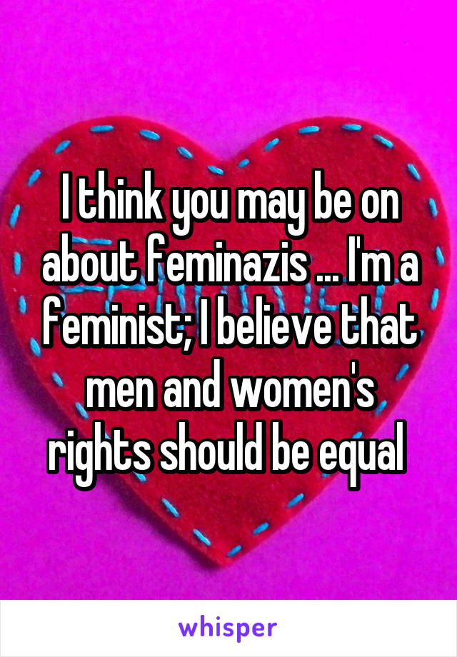 I think you may be on about feminazis ... I'm a feminist; I believe that men and women's rights should be equal 