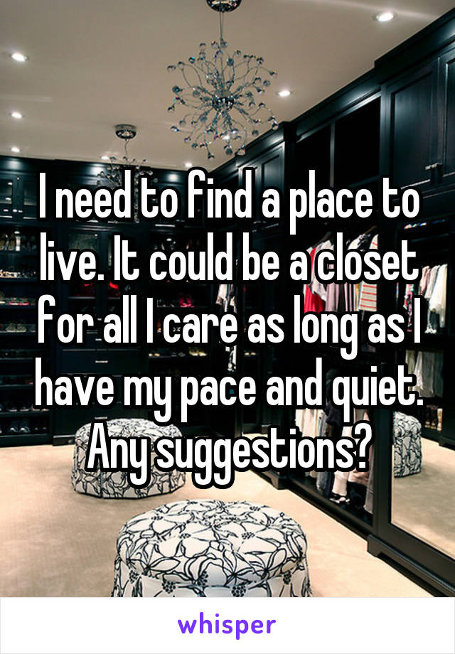 I need to find a place to live. It could be a closet for all I care as long as I have my pace and quiet. Any suggestions?