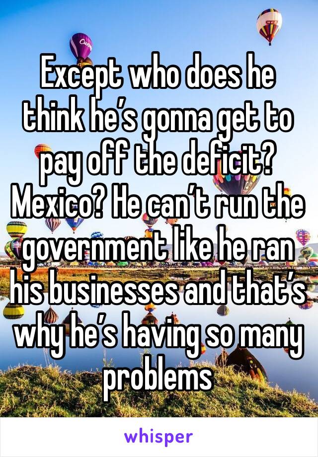 Except who does he think he’s gonna get to pay off the deficit? Mexico? He can’t run the government like he ran his businesses and that’s why he’s having so many problems 