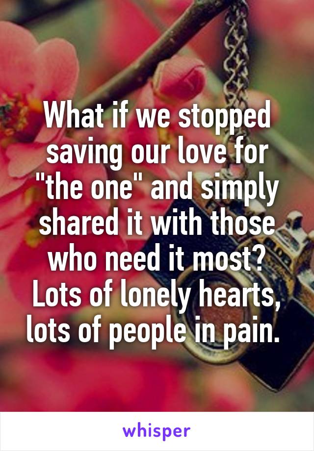 What if we stopped saving our love for "the one" and simply shared it with those who need it most? Lots of lonely hearts, lots of people in pain. 