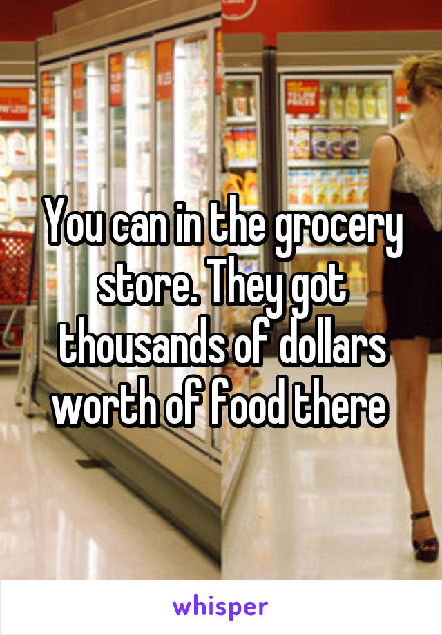 You can in the grocery store. They got thousands of dollars worth of food there 