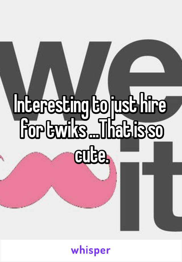 Interesting to just hire  for twiks ...That is so cute.
