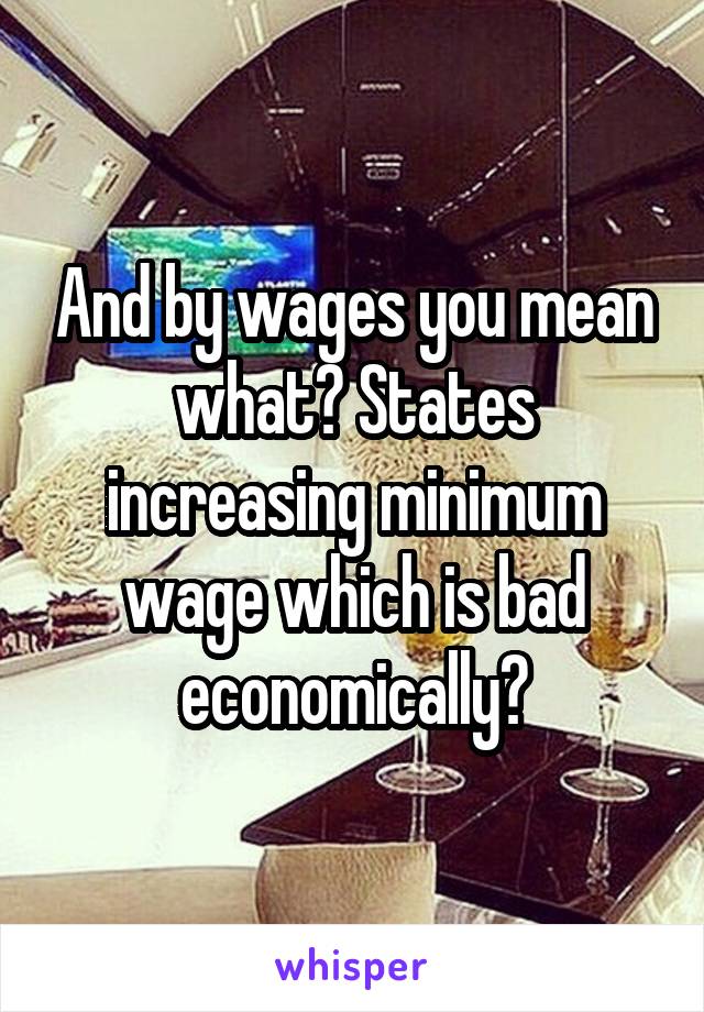 And by wages you mean what? States increasing minimum wage which is bad economically?