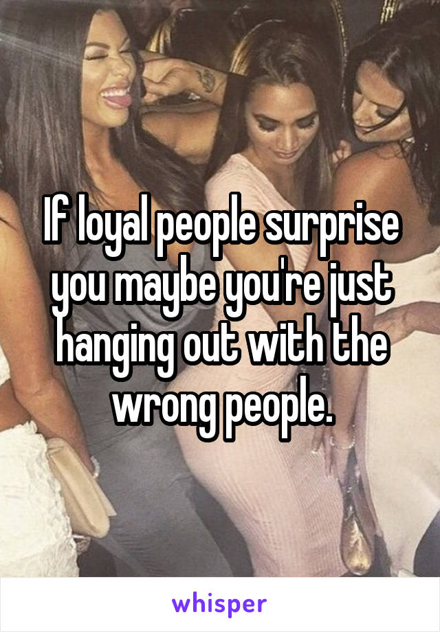 If loyal people surprise you maybe you're just hanging out with the wrong people.