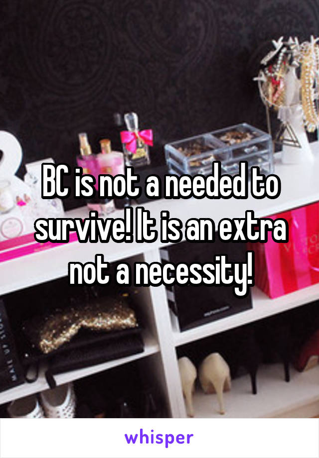 BC is not a needed to survive! It is an extra not a necessity!