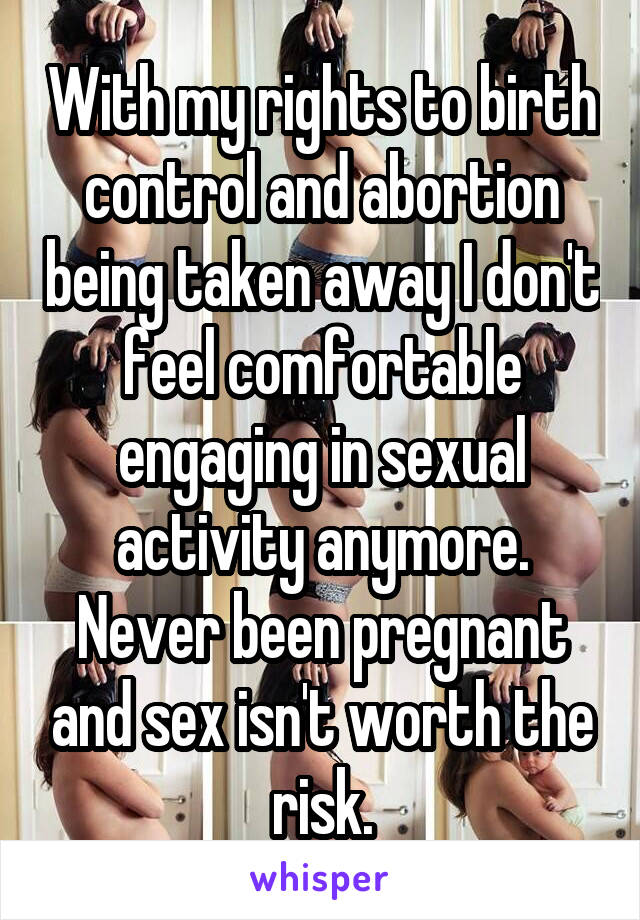 With my rights to birth control and abortion being taken away I don't feel comfortable engaging in sexual activity anymore. Never been pregnant and sex isn't worth the risk.