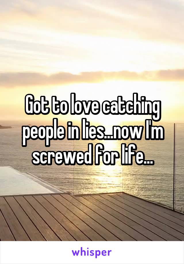 Got to love catching people in lies...now I'm screwed for life...