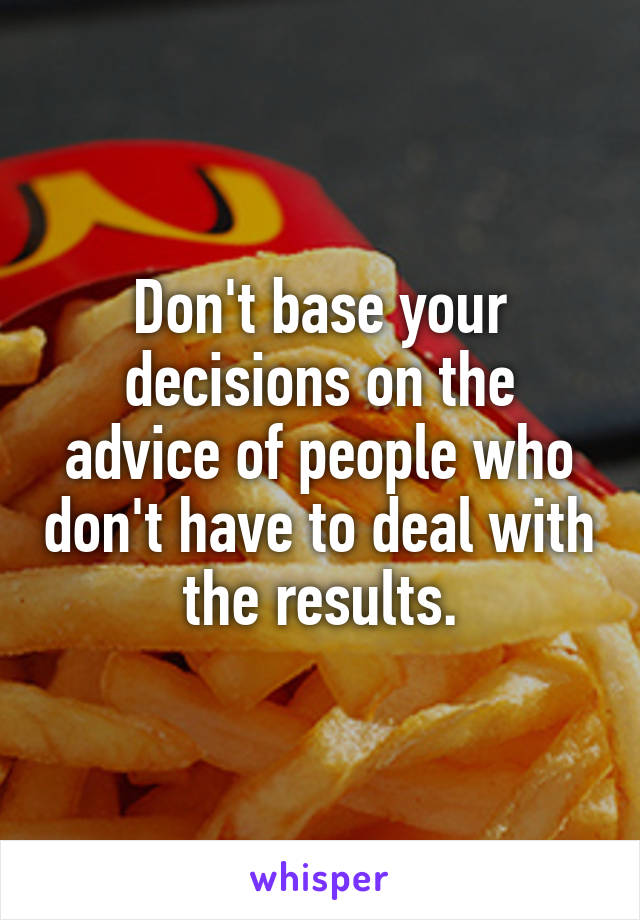 Don't base your decisions on the advice of people who don't have to deal with the results.