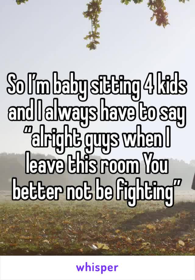 So I’m baby sitting 4 kids and I always have to say “alright guys when I leave this room You better not be fighting”