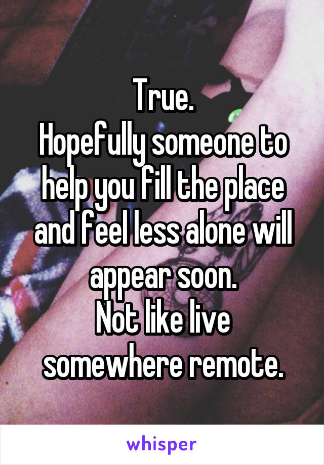 True.
Hopefully someone to help you fill the place and feel less alone will appear soon.
Not like live somewhere remote.