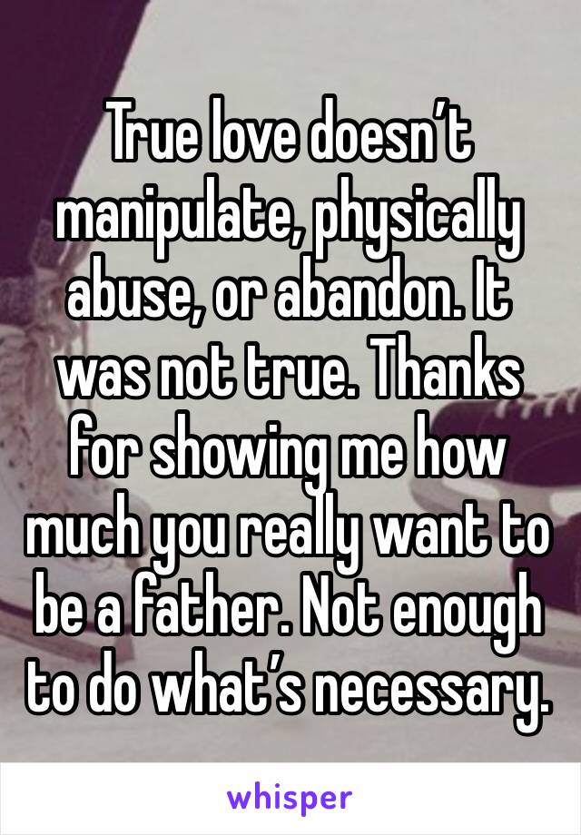 True love doesn’t manipulate, physically abuse, or abandon. It was not true. Thanks for showing me how much you really want to be a father. Not enough to do what’s necessary. 