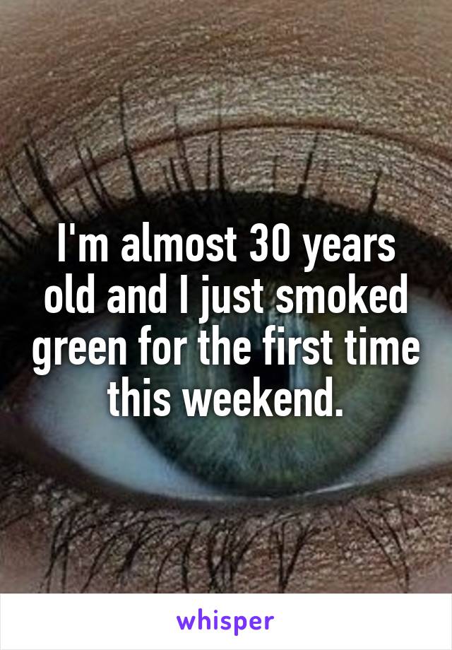 I'm almost 30 years old and I just smoked green for the first time this weekend.