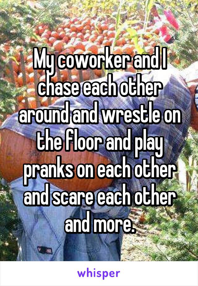 My coworker and I chase each other around and wrestle on the floor and play pranks on each other and scare each other and more.