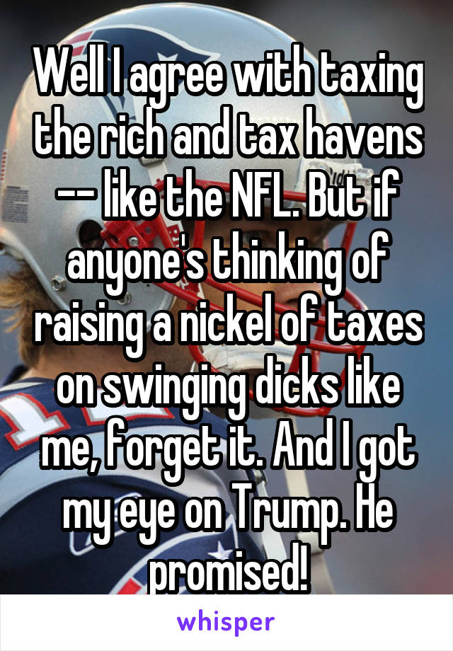 Well I agree with taxing the rich and tax havens -- like the NFL. But if anyone's thinking of raising a nickel of taxes on swinging dicks like me, forget it. And I got my eye on Trump. He promised!