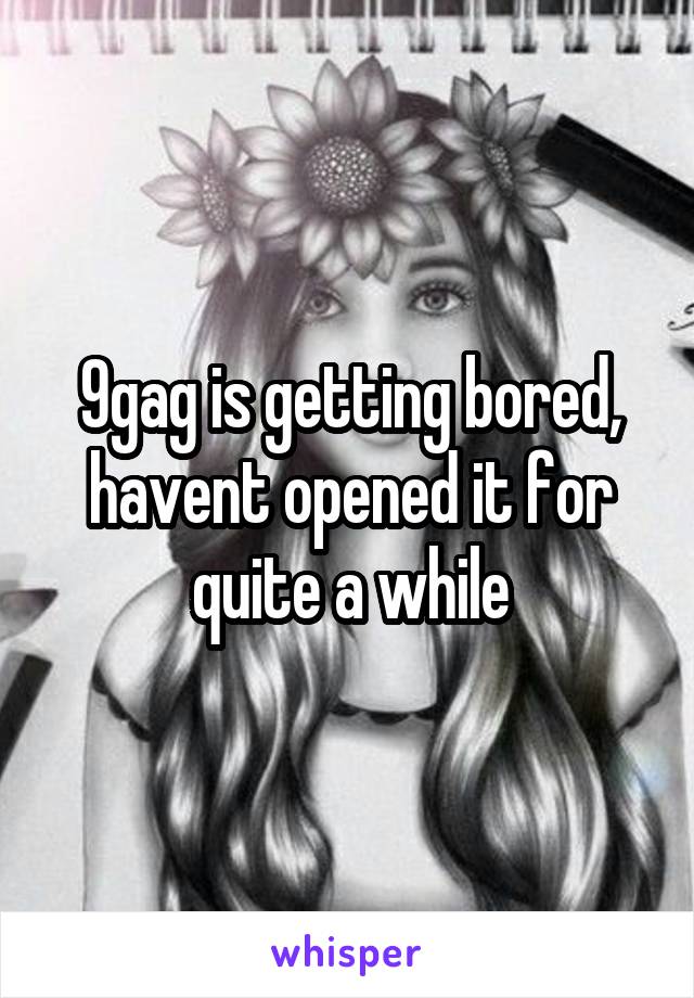 9gag is getting bored, havent opened it for quite a while