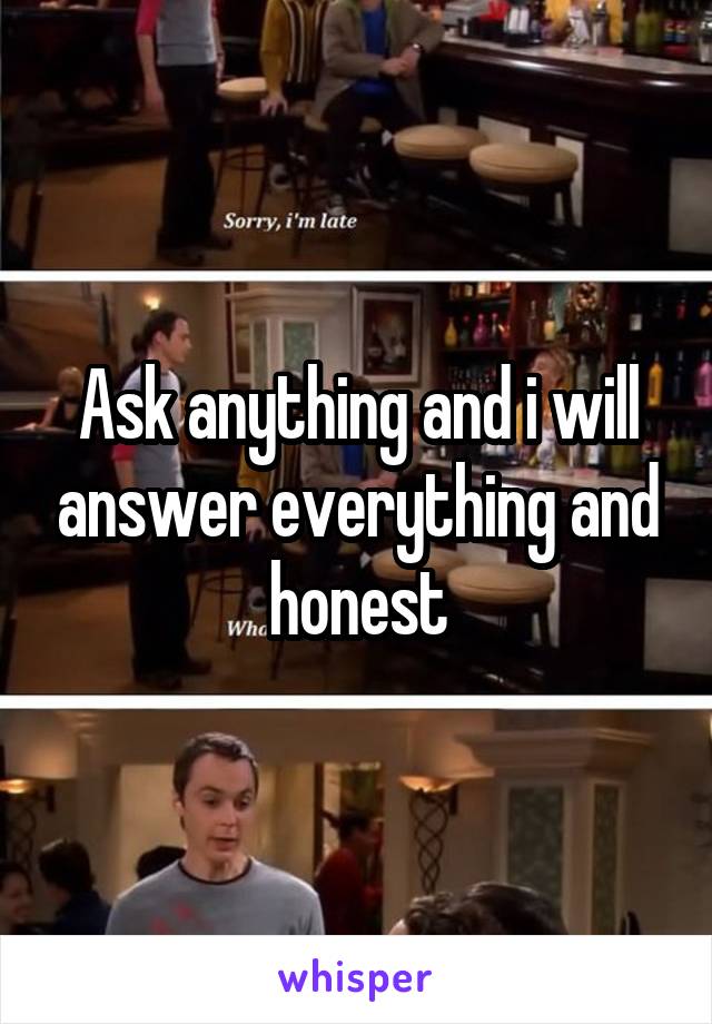 Ask anything and i will answer everything and honest