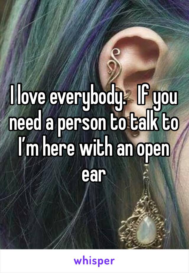 I love everybody.   If you need a person to talk to I’m here with an open ear 