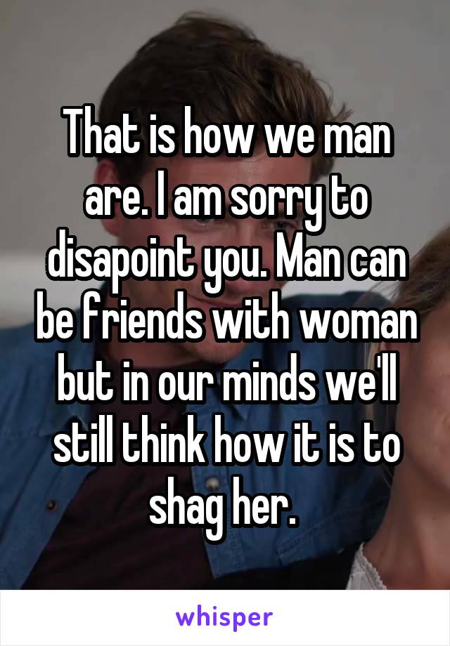 That is how we man are. I am sorry to disapoint you. Man can be friends with woman but in our minds we'll still think how it is to shag her. 