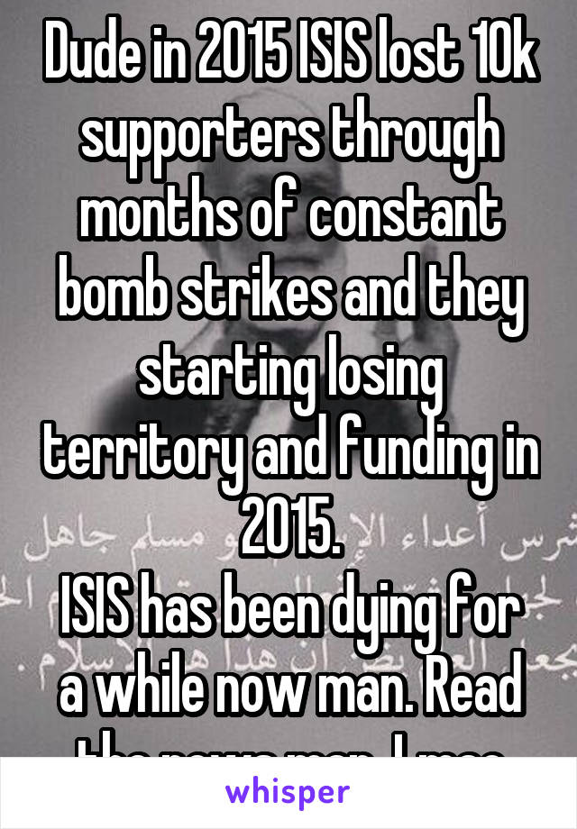 Dude in 2015 ISIS lost 10k supporters through months of constant bomb strikes and they starting losing territory and funding in 2015.
ISIS has been dying for a while now man. Read the news man. Lmao