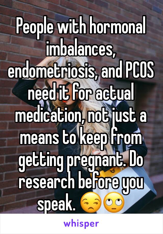 People with hormonal imbalances, endometriosis, and PCOS need it for actual medication, not just a means to keep from getting pregnant. Do research before you speak. 😒🙄