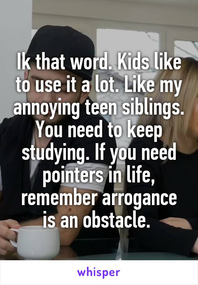 Ik that word. Kids like to use it a lot. Like my annoying teen siblings. You need to keep studying. If you need pointers in life, remember arrogance is an obstacle. 