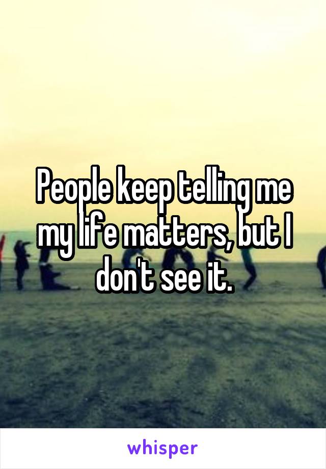 People keep telling me my life matters, but I don't see it.