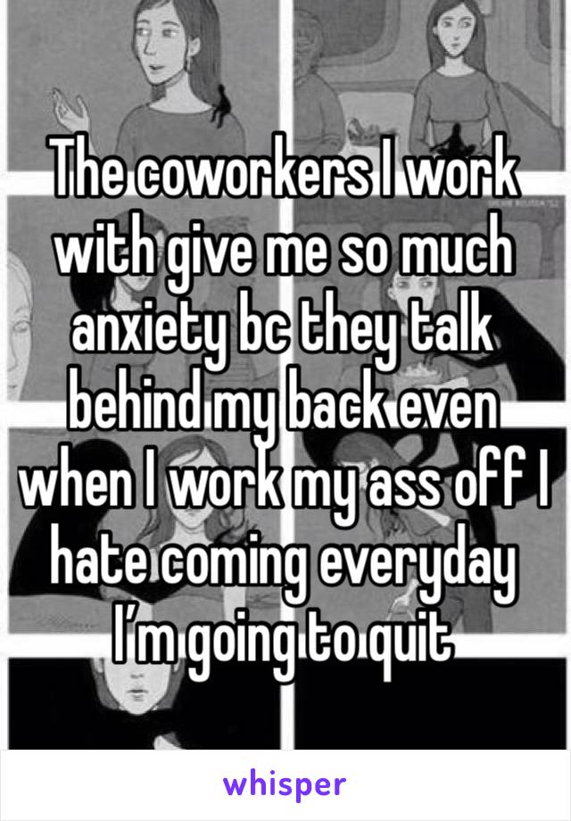 The coworkers I work with give me so much anxiety bc they talk behind my back even when I work my ass off I hate coming everyday I’m going to quit 