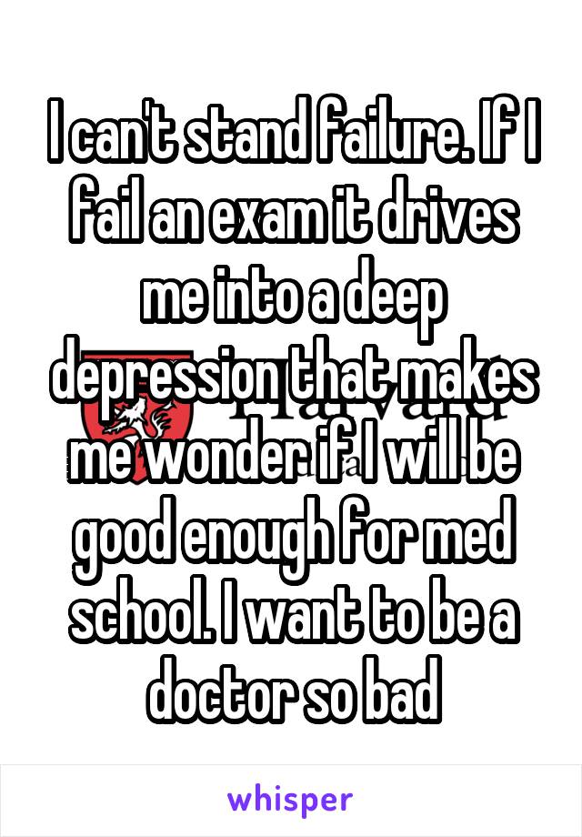 I can't stand failure. If I fail an exam it drives me into a deep depression that makes me wonder if I will be good enough for med school. I want to be a doctor so bad