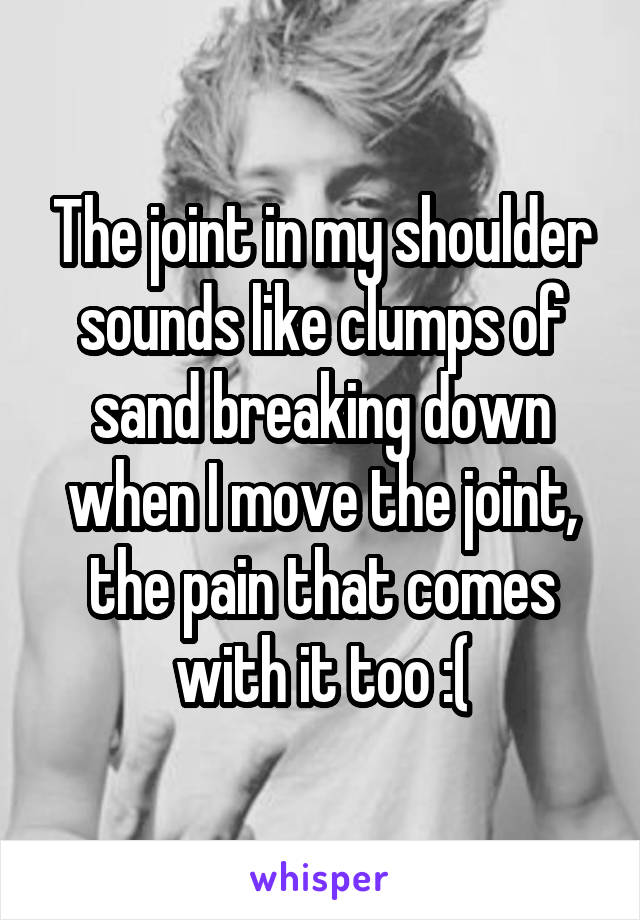 The joint in my shoulder sounds like clumps of sand breaking down when I move the joint, the pain that comes with it too :(