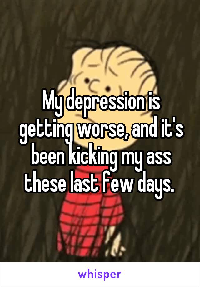 My depression is getting worse, and it's been kicking my ass these last few days. 