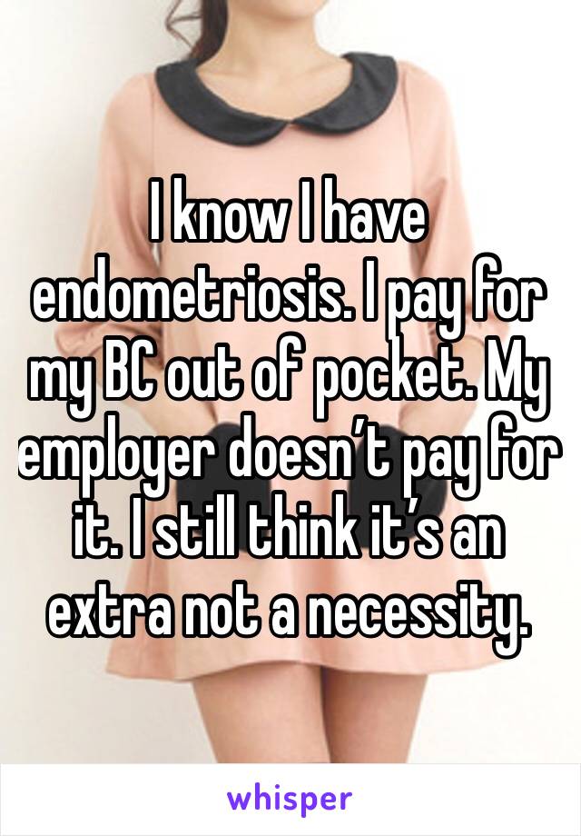 I know I have endometriosis. I pay for my BC out of pocket. My employer doesn’t pay for it. I still think it’s an extra not a necessity.