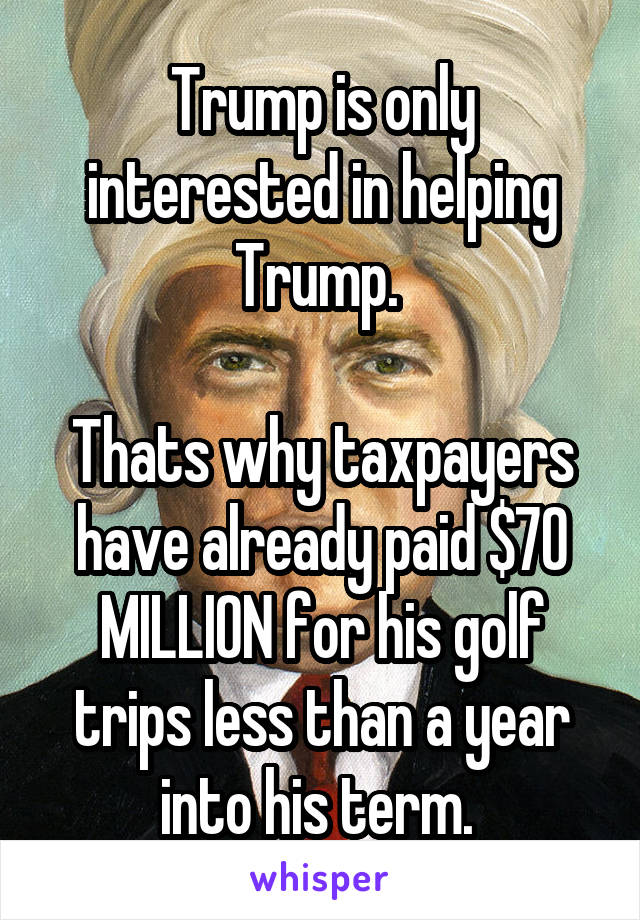 Trump is only interested in helping Trump. 

Thats why taxpayers have already paid $70 MILLION for his golf trips less than a year into his term. 