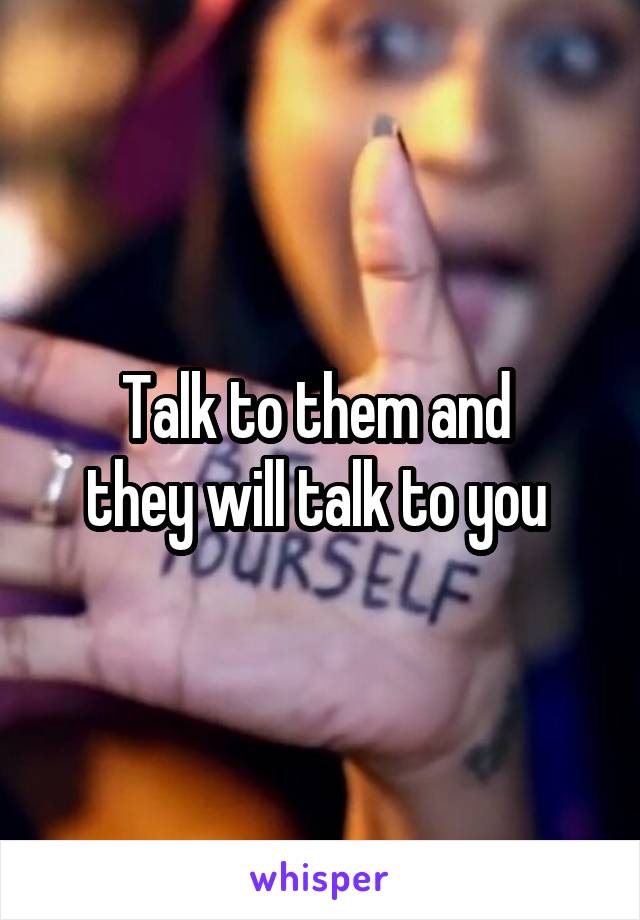 Talk to them and 
they will talk to you 
