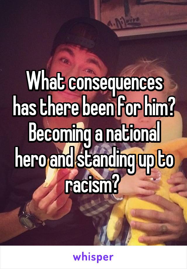 What consequences has there been for him? Becoming a national hero and standing up to racism? 