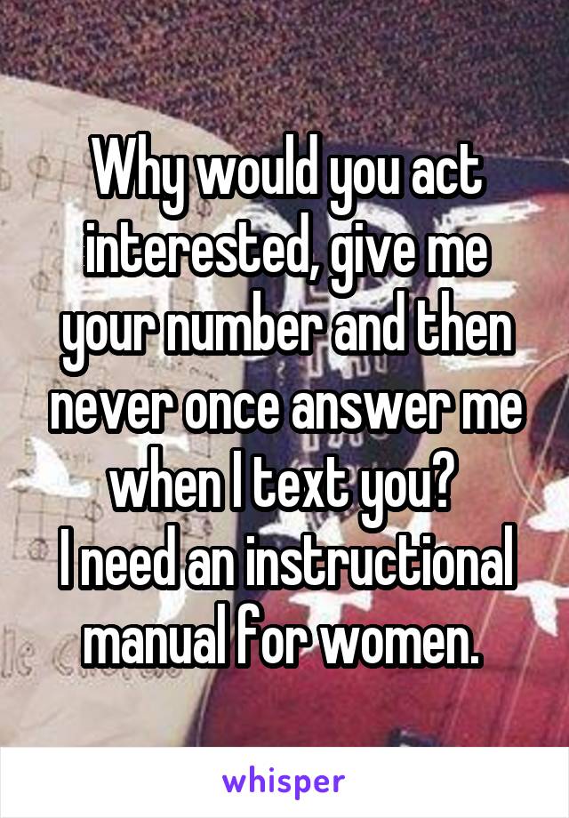 Why would you act interested, give me your number and then never once answer me when I text you? 
I need an instructional manual for women. 