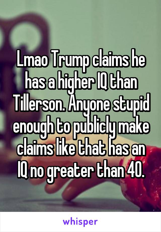 Lmao Trump claims he has a higher IQ than Tillerson. Anyone stupid enough to publicly make claims like that has an IQ no greater than 40.