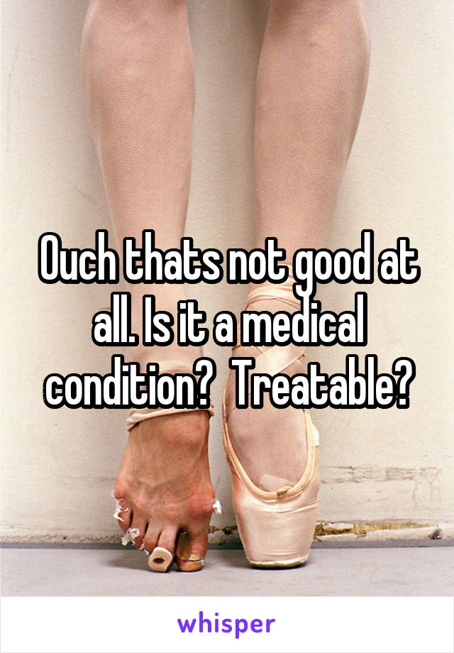 Ouch thats not good at all. Is it a medical condition?  Treatable?