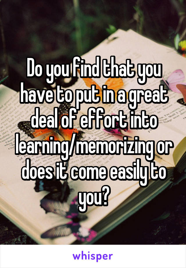 Do you find that you have to put in a great deal of effort into learning/memorizing or does it come easily to you?