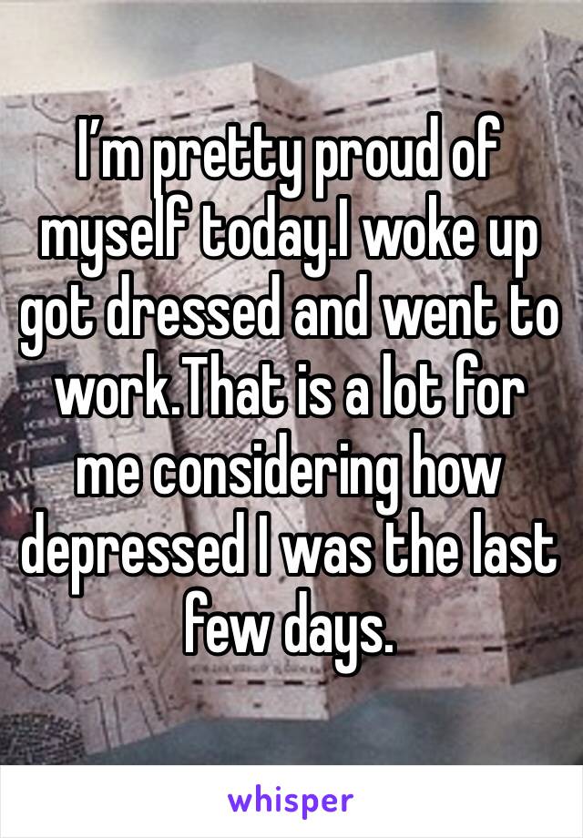 I’m pretty proud of myself today.I woke up got dressed and went to work.That is a lot for me considering how depressed I was the last few days.