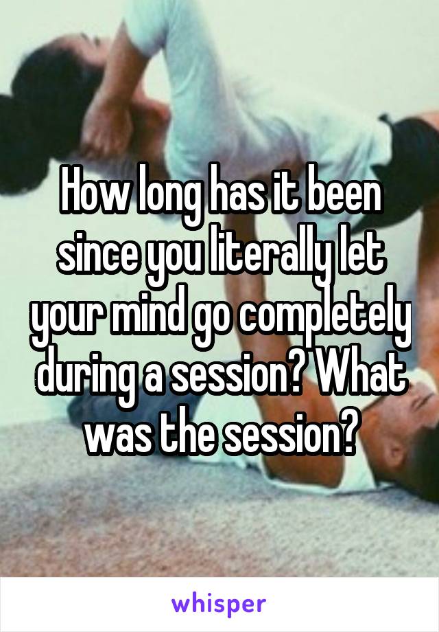 How long has it been since you literally let your mind go completely during a session? What was the session?