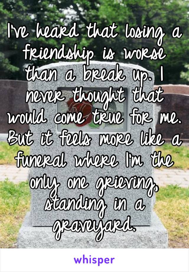 I’ve heard that losing a friendship is worse than a break up. I never thought that would come true for me. But it feels more like a funeral where I’m the only one grieving, standing in a graveyard.