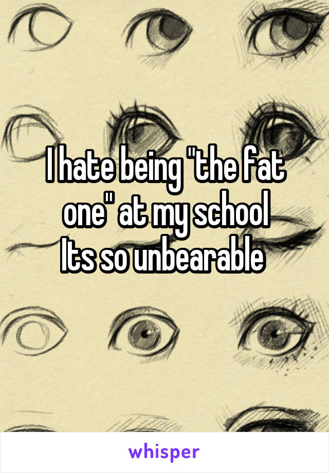 I hate being "the fat one" at my school
Its so unbearable 
