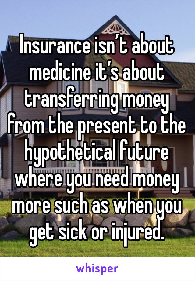Insurance isn’t about medicine it’s about transferring money from the present to the hypothetical future where you need money more such as when you get sick or injured.
