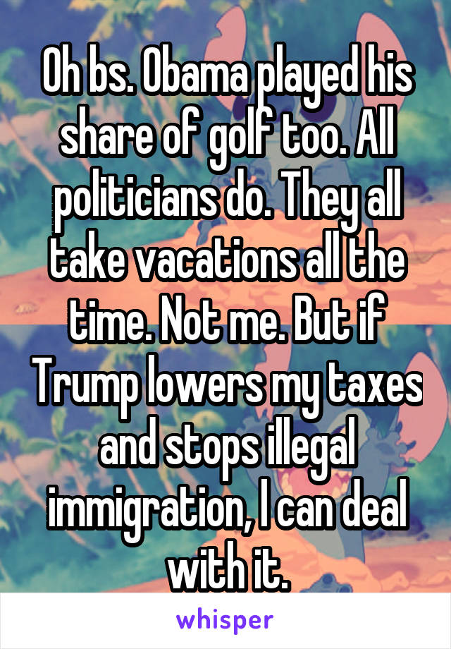 Oh bs. Obama played his share of golf too. All politicians do. They all take vacations all the time. Not me. But if Trump lowers my taxes and stops illegal immigration, l can deal with it.