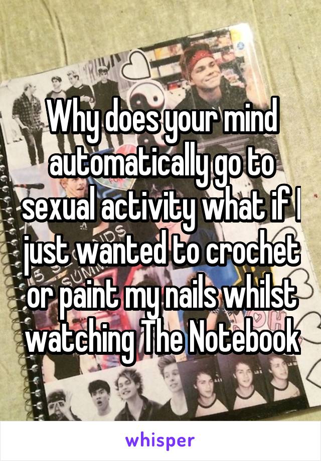 Why does your mind automatically go to sexual activity what if I just wanted to crochet or paint my nails whilst watching The Notebook