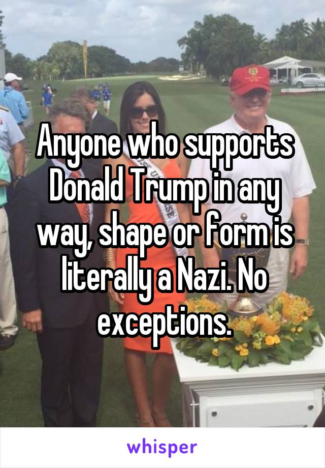 Anyone who supports Donald Trump in any way, shape or form is literally a Nazi. No exceptions.