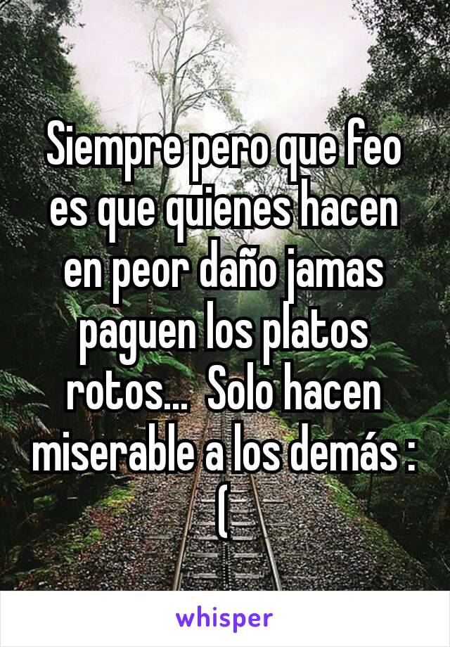 Siempre pero que feo es que quienes hacen en peor daño jamas paguen los platos rotos...  Solo hacen miserable a los demás :(