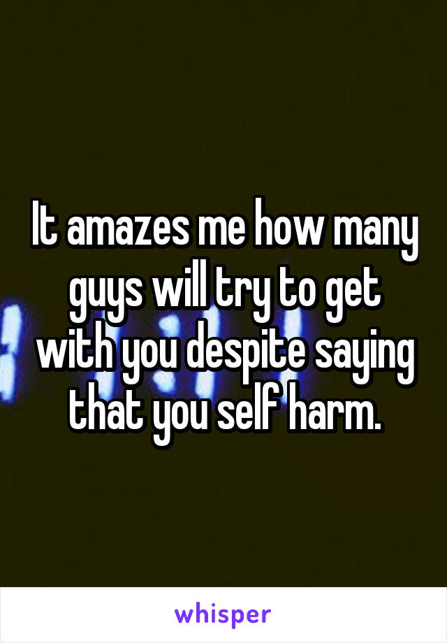 It amazes me how many guys will try to get with you despite saying that you self harm.