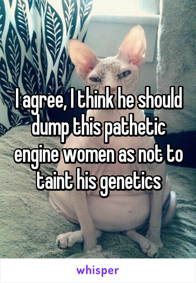 I agree, I think he should dump this pathetic engine women as not to taint his genetics