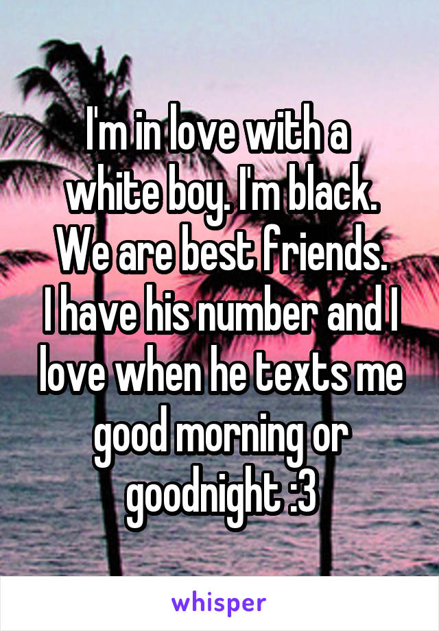 I'm in love with a 
white boy. I'm black.
We are best friends.
I have his number and I love when he texts me good morning or goodnight :3